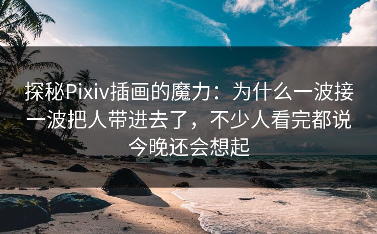 探秘Pixiv插画的魔力：为什么一波接一波把人带进去了，不少人看完都说今晚还会想起