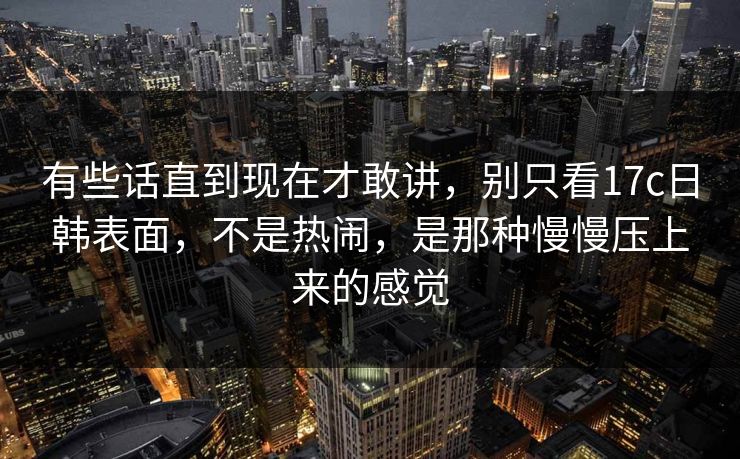 有些话直到现在才敢讲，别只看<strong>17C</strong>日韩表面，不是热闹，是那种慢慢压上来的感觉