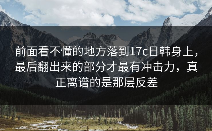 前面看不懂的地方落到<strong>17C</strong>日韩身上，最后翻出来的部分才最有冲击力，真正离谱的是那层反差