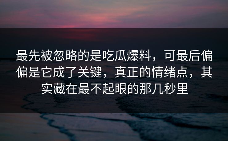 最先被忽略的是吃瓜爆料，可最后偏偏是它成了关键，真正的情绪点，其实藏在最不起眼的那几秒里