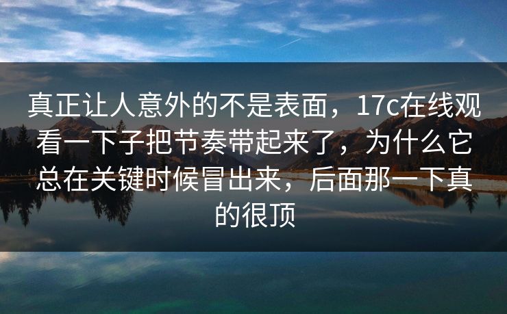 真正让人意外的不是表面，<strong>17C</strong>在线观看一下子把节奏带起来了，为什么它总在关键时候冒出来，后面那一下真的很顶