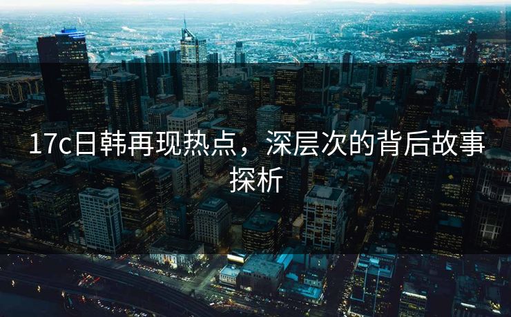 17c日韩再现热点，深层次的背后故事探析