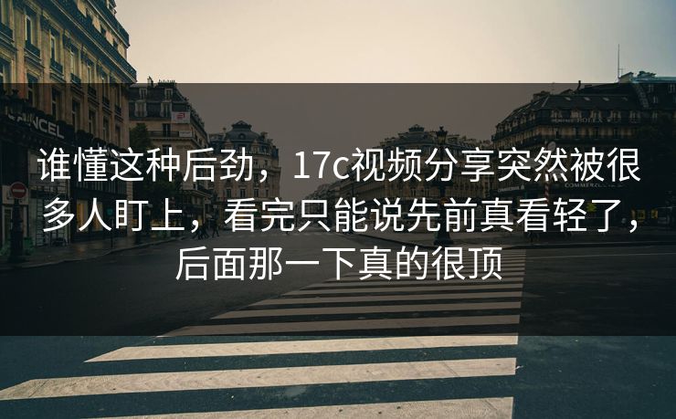 谁懂这种后劲，17c视频分享突然被很多人盯上，看完只能说先前真看轻了，后面那一下真的很顶