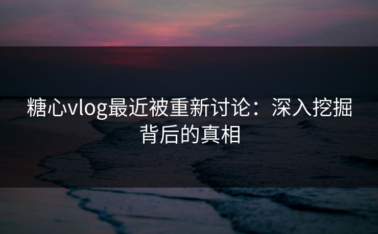 糖心vlog最近被重新讨论：深入挖掘背后的真相