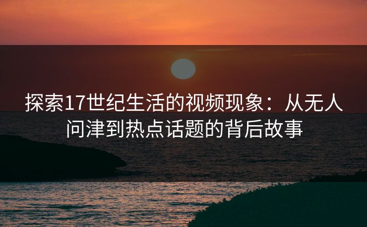 探索17世纪生活的视频现象：从无人问津到热点话题的背后故事