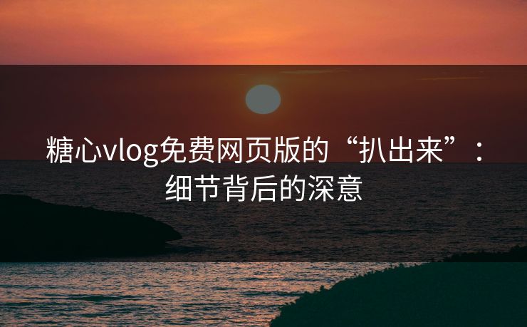 糖心vlog免费网页版的“扒出来”：细节背后的深意
