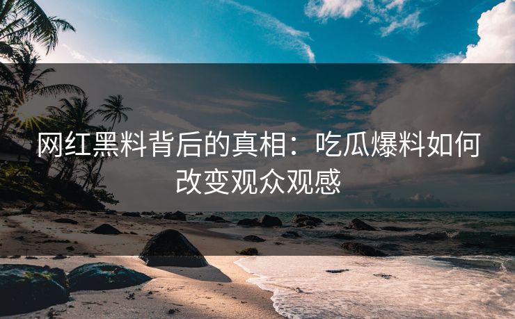 网红黑料背后的真相：吃瓜爆料如何改变观众观感