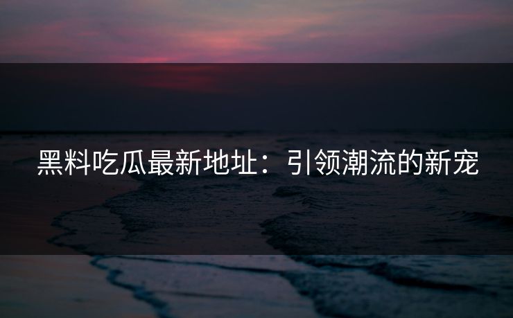 黑料吃瓜最新地址：引领潮流的新宠