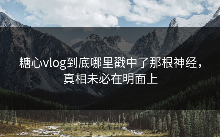 糖心vlog到底哪里戳中了那根神经，真相未必在明面上