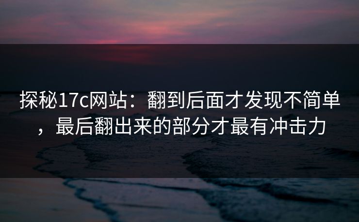 探秘<strong>17C</strong>网站：翻到后面才发现不简单，最后翻出来的部分才最有冲击力