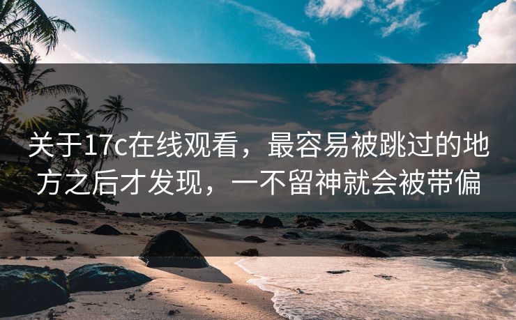 关于<strong>17C</strong>在线观看，最容易被跳过的地方之后才发现，一不留神就会被带偏