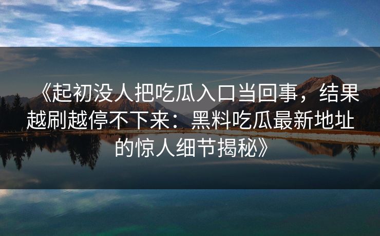 《起初没人把吃瓜入口当回事，结果越刷越停不下来：黑料吃瓜最新地址的惊人细节揭秘》